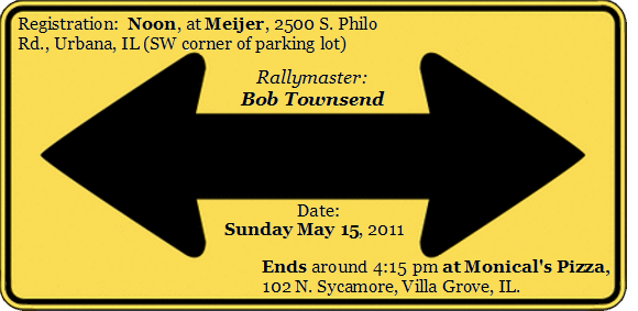 Double Arrow 4 Image
Rallymaster:   Bob Townsend
Date:   Sunday May 15, 2011
Registration:  Noon
Meijer, 2500 S. Philo Rd., Urbana, IL (SW corner of parking lot)
Ends around 5:00 pm at the Monical's Pizza, 102 N. Sycamore, Villa Grove, IL.