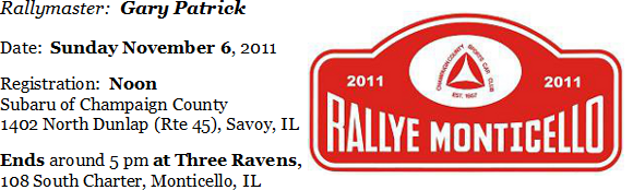 Monticello Monte Image
Rallymaster:   Gary Patrick
Date:   Sunday November 6, 2011
Registration:  Noon at Subaru of Champaign County, 1402 North Dunlap (Rte 45), Savoy, IL
Ends around 5 pm at the Three Ravens, 108 South Charter, Monticello, IL.